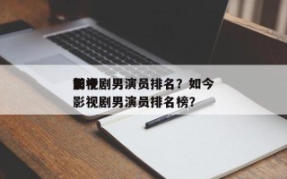 如今
前十
影视剧男演员排名？如今
前十
影视剧男演员排名榜？