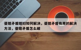 婆媳矛盾媳妇如何解决，婆媳矛盾有用的解决方法，婆媳矛盾怎么破