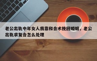 老公出轨中年女人我靠和合术挽回婚姻，老公出轨求复合怎么处理