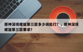 原神深境螺旋第三层多少级能打？，原神深境螺旋第三层要求？
