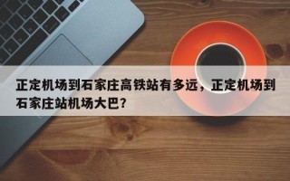 正定机场到石家庄高铁站有多远，正定机场到石家庄站机场大巴？