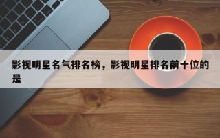 影视明星名气排名榜，影视明星排名前十位的是
