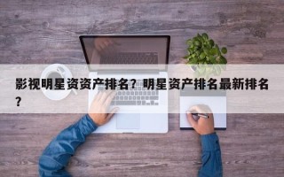 影视明星资资产排名？明星资产排名最新排名？