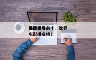 前十
最佳世界
电影排名前十，世界
前十
电影排名榜？