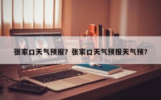 张家口天气预报？张家口天气预报天气预？