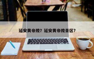 延安黄帝陵？延安黄帝陵景区？