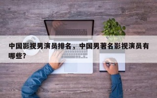 中国影视男演员排名，中国男著名影视演员有哪些？