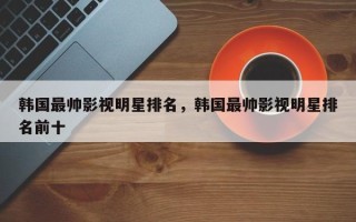 韩国最帅影视明星排名，韩国最帅影视明星排名前十