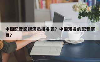 中国配音影视演员排名表？中国知名的配音演员？