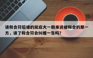 请和合符后谁的反应大一般来说被和合的那一方，请了和合符会纠缠一生吗？