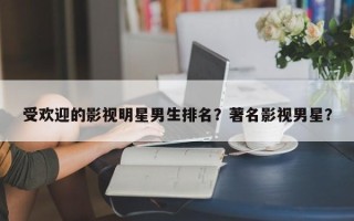 受欢迎的影视明星男生排名？著名影视男星？