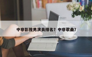 中非影视男演员排名？中非歌曲？