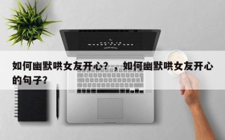 如何幽默哄女友开心？，如何幽默哄女友开心的句子？