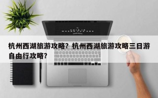 杭州西湖旅游攻略？杭州西湖旅游攻略三日游自由行攻略？