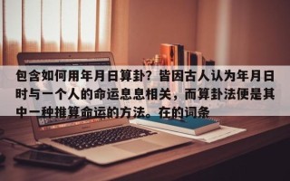 包含如何用年月日算卦？皆因古人认为年月日时与一个人的命运息息相关，而算卦法便是其中一种推算命运的方法。在的词条