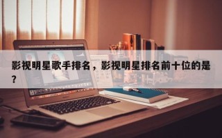 影视明星歌手排名，影视明星排名前十位的是？