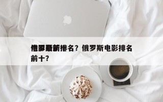 俄罗斯前十
电影最新排名？俄罗斯电影排名前十？