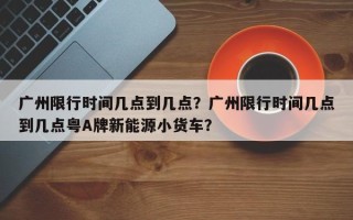 广州限行时间几点到几点？广州限行时间几点到几点粤A牌新能源小货车？