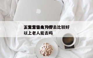 玉龙雪山几月份去比较好
，玉龙雪山70岁以上老人能去吗