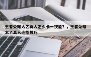 王者荣耀太乙真人怎么卡一技能？，王者荣耀太乙真人连招技巧