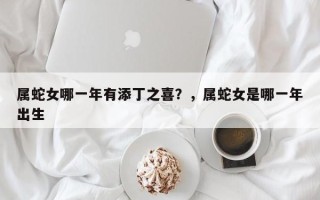 属蛇女哪一年有添丁之喜？，属蛇女是哪一年出生