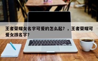 王者荣耀女名字可爱的怎么起？，王者荣耀可爱女孩名字？