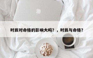 时辰对命格的影响大吗？，时辰与命格？