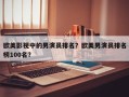 欧美影视中的男演员排名？欧美男演员排名
榜100名？