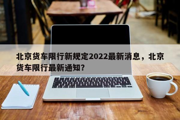 北京货车限行新规定2022最新消息，北京货车限行最新通知？-第1张图片