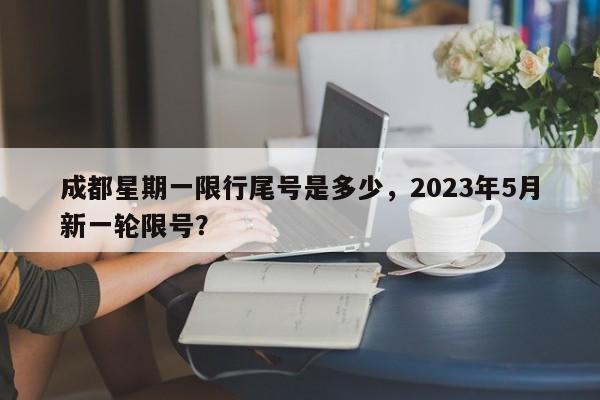 成都星期一限行尾号是多少，2023年5月新一轮限号？-第1张图片
