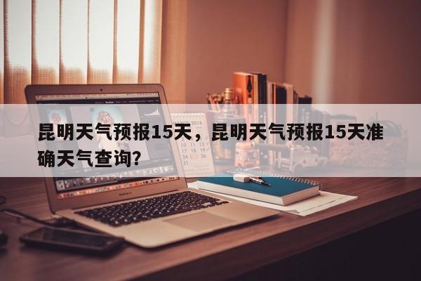 昆明天气预报15天，昆明天气预报15天准确天气查询？-第1张图片