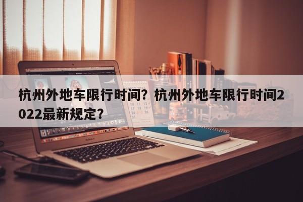 杭州外地车限行时间？杭州外地车限行时间2022最新规定？-第1张图片