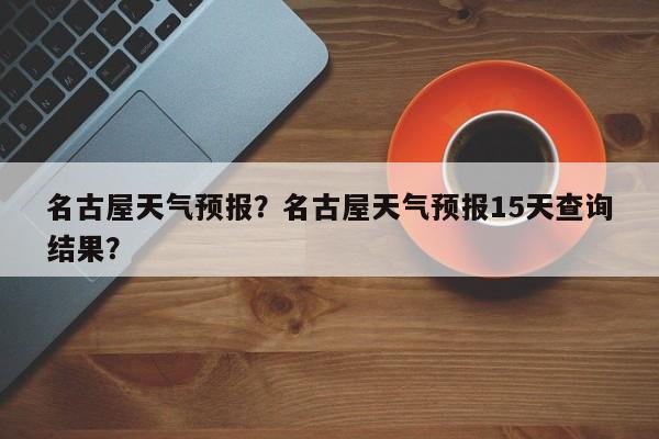 名古屋天气预报？名古屋天气预报15天查询结果？-第1张图片