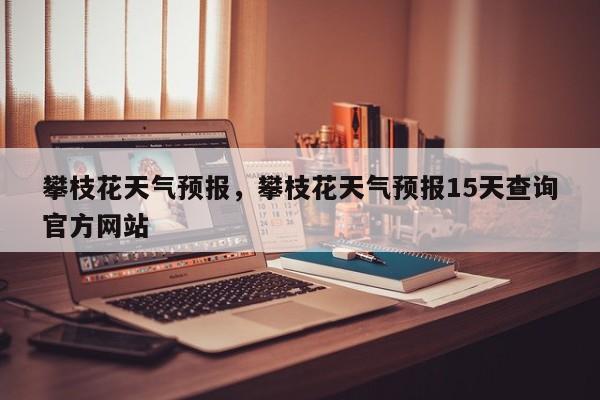 攀枝花天气预报，攀枝花天气预报15天查询官方网站
-第1张图片