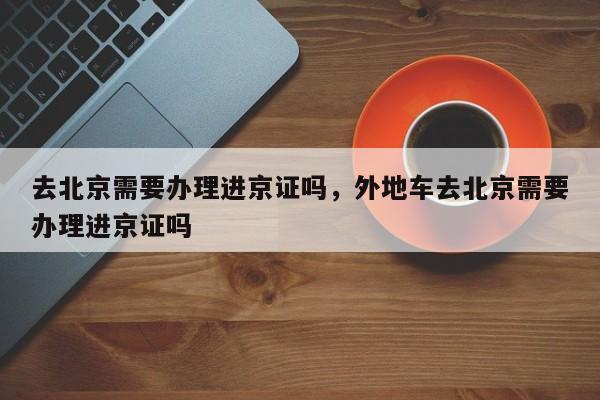 去北京需要办理进京证吗，外地车去北京需要办理进京证吗-第1张图片