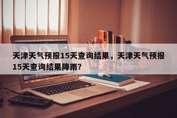 天津天气预报15天查询结果，天津天气预报15天查询结果降雨？-第1张图片