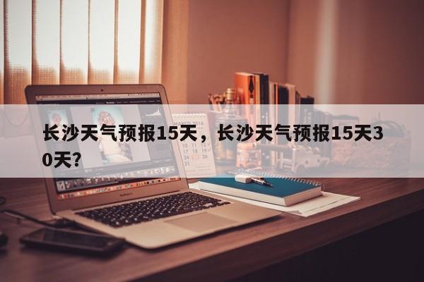 长沙天气预报15天，长沙天气预报15天30天？-第1张图片