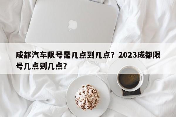 成都汽车限号是几点到几点？2023成都限号几点到几点？-第1张图片