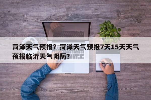 菏泽天气预报？菏泽天气预报7天15天天气预报临沂天气阴历？-第1张图片