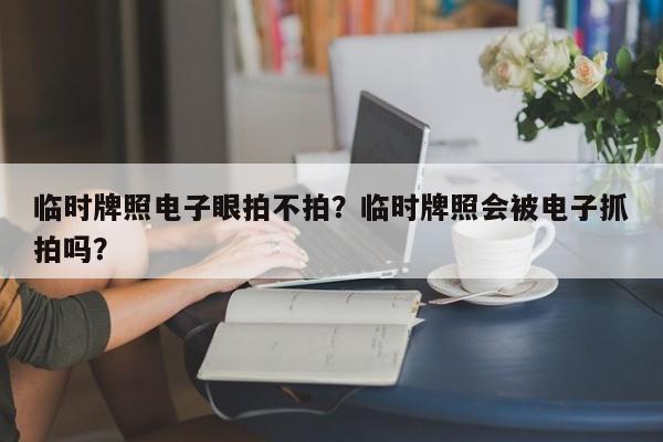 临时牌照电子眼拍不拍？临时牌照会被电子抓拍吗？-第1张图片