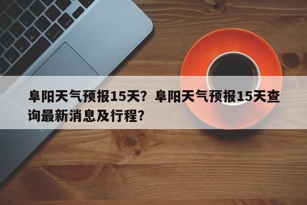 阜阳天气预报15天？阜阳天气预报15天查询最新消息及行程？-第1张图片