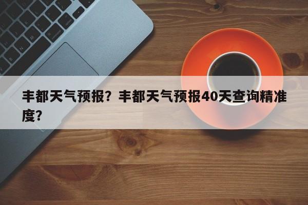 丰都天气预报？丰都天气预报40天查询精准度？-第1张图片
