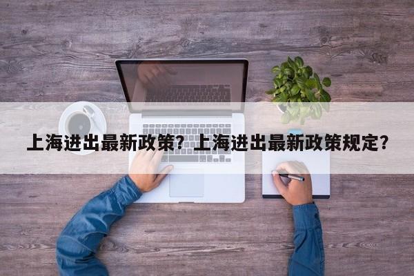上海进出最新政策？上海进出最新政策规定？-第1张图片
