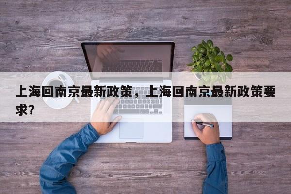 上海回南京最新政策，上海回南京最新政策要求？-第1张图片