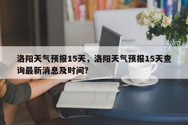 洛阳天气预报15天，洛阳天气预报15天查询最新消息及时间？-第1张图片