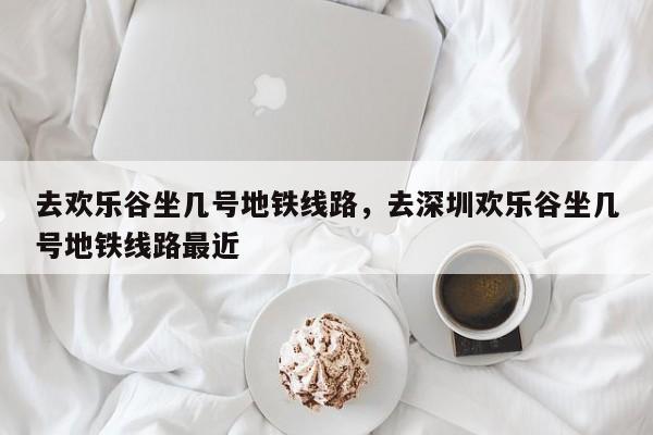去欢乐谷坐几号地铁线路，去深圳欢乐谷坐几号地铁线路最近-第1张图片