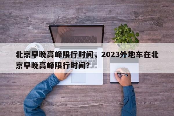 北京早晚高峰限行时间，2023外地车在北京早晚高峰限行时间？-第1张图片