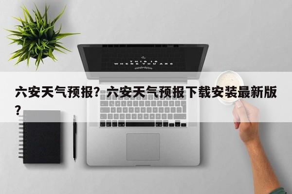 六安天气预报？六安天气预报下载安装最新版？-第1张图片