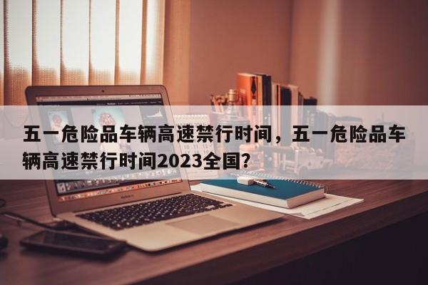 五一危险品车辆高速禁行时间，五一危险品车辆高速禁行时间2023全国？-第1张图片