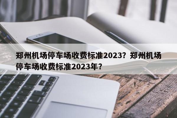 郑州机场停车场收费标准2023？郑州机场停车场收费标准2023年？-第1张图片